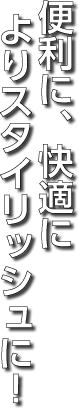 便利に、より快適によりスタイリッシュに!